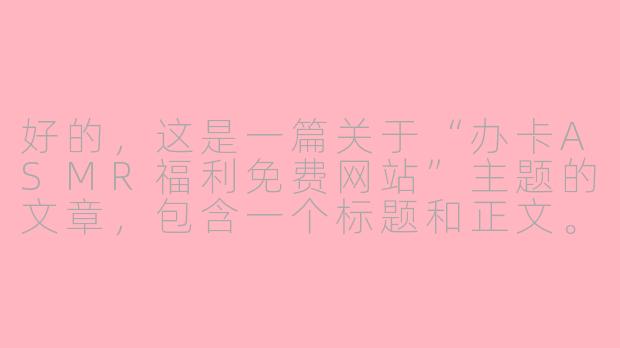 好的，这是一篇关于“办卡ASMR福利免费网站”主题的文章，包含一个标题和正文。

---

###沉浸式解压新宠：办卡ASMR福利网站，免费体验“颅内高潮”

###