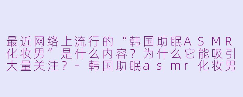最近网络上流行的“韩国助眠ASMR化妆男”是什么内容？为什么它能吸引大量关注？-韩国助眠asmr化妆男