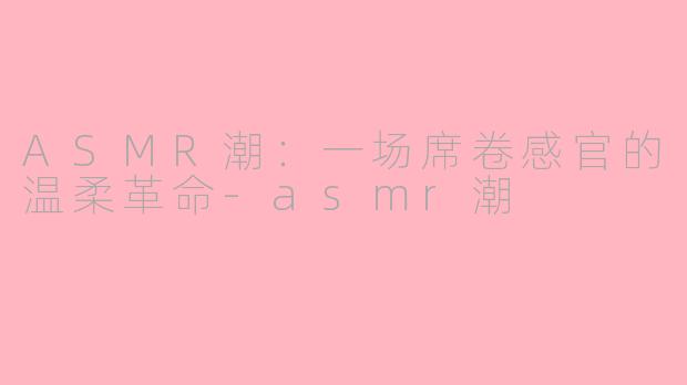 ASMR潮：一场席卷感官的温柔革命-asmr潮