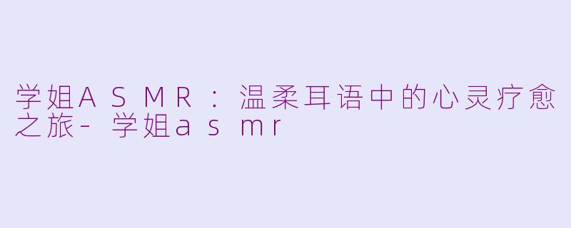 学姐ASMR：温柔耳语中的心灵疗愈之旅-学姐asmr