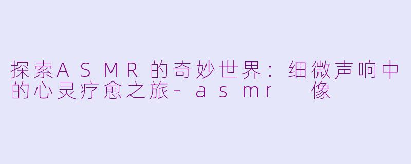 探索ASMR的奇妙世界：细微声响中的心灵疗愈之旅-asmr 像