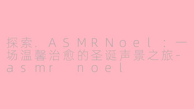 探索.ASMRNoel：一场温馨治愈的圣诞声景之旅-asmr noel