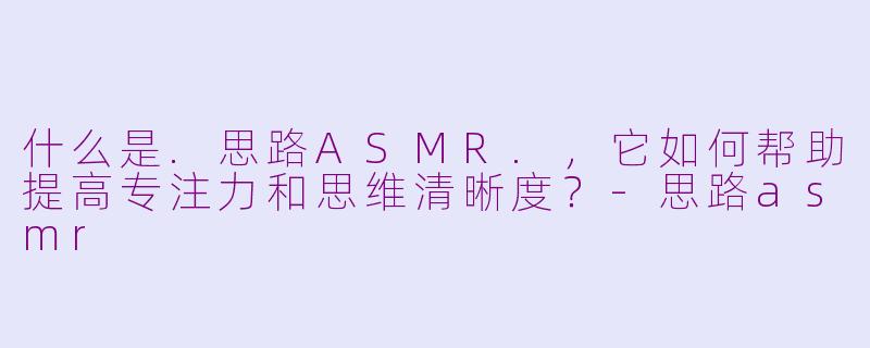 什么是.思路ASMR.，它如何帮助提高专注力和思维清晰度？-思路asmr