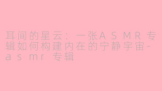 耳间的星云：一张ASMR专辑如何构建内在的宁静宇宙-asmr专辑