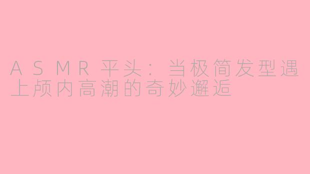 ASMR平头：当极简发型遇上颅内高潮的奇妙邂逅
