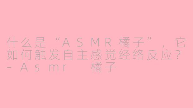 什么是“ASMR橘子”，它如何触发自主感觉经络反应？-Asmr 橘子