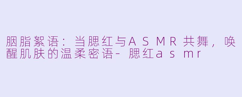 胭脂絮语：当腮红与ASMR共舞，唤醒肌肤的温柔密语-腮红asmr