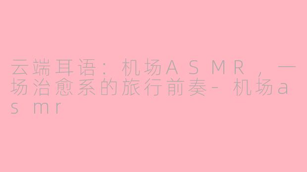 云端耳语：机场ASMR，一场治愈系的旅行前奏-机场asmr
