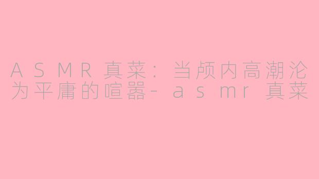 ASMR真菜：当颅内高潮沦为平庸的喧嚣-asmr真菜