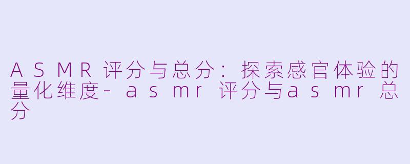 ASMR评分与总分：探索感官体验的量化维度-asmr评分与asmr总分