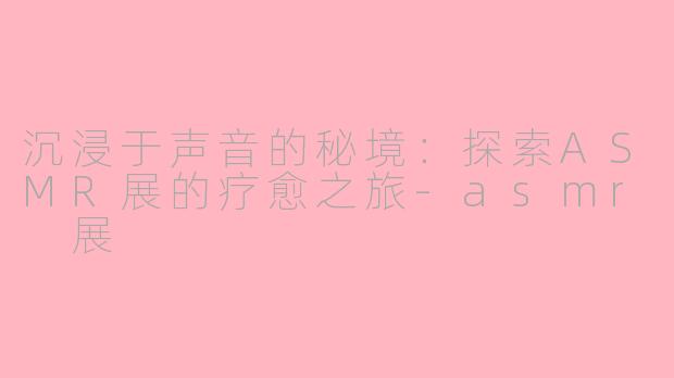 沉浸于声音的秘境：探索ASMR展的疗愈之旅-asmr 展