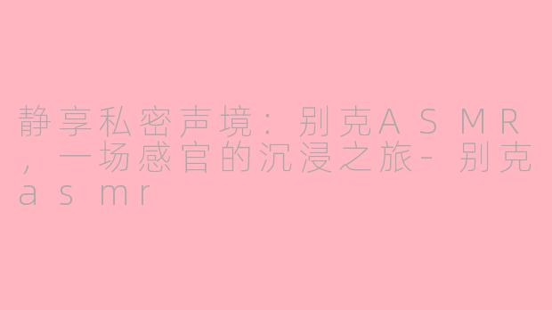 静享私密声境：别克ASMR，一场感官的沉浸之旅-别克asmr
