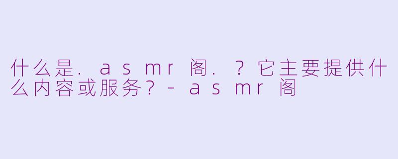 什么是.asmr阁.？它主要提供什么内容或服务？-asmr阁