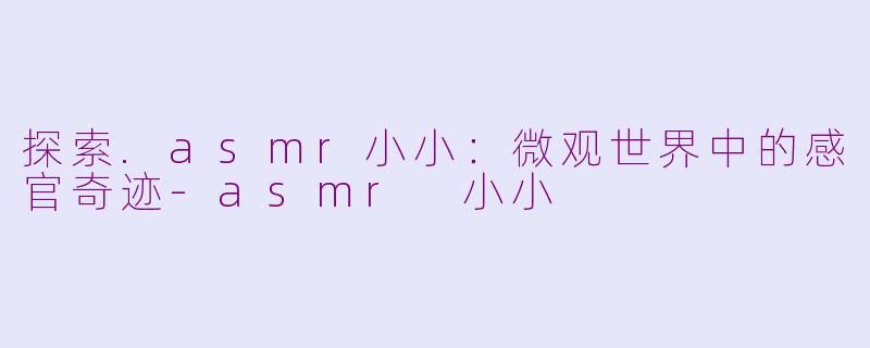 探索.asmr小小：微观世界中的感官奇迹-asmr 小小