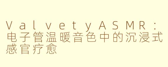 ValvetyASMR：电子管温暖音色中的沉浸式感官疗愈