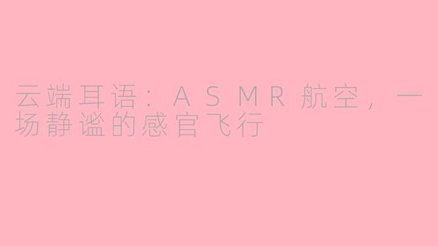 云端耳语：ASMR航空，一场静谧的感官飞行