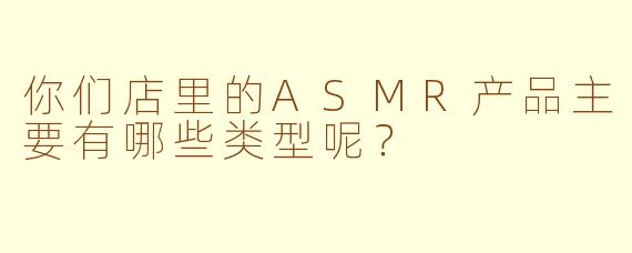 你们店里的ASMR产品主要有哪些类型呢?