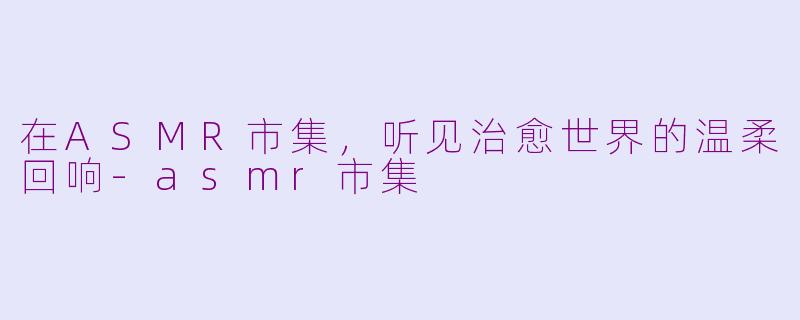 在ASMR市集，听见治愈世界的温柔回响-asmr市集
