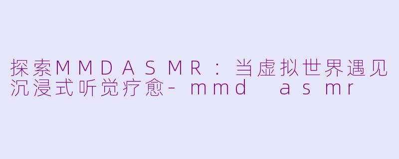 探索MMDASMR：当虚拟世界遇见沉浸式听觉疗愈-mmd asmr