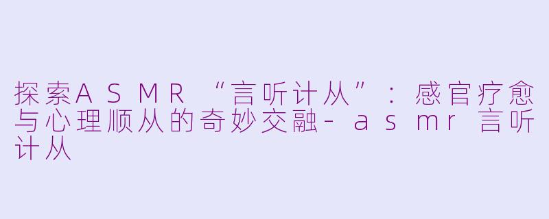 探索ASMR“言听计从”：感官疗愈与心理顺从的奇妙交融-asmr言听计从