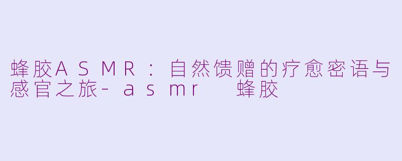 蜂胶ASMR：自然馈赠的疗愈密语与感官之旅-asmr 蜂胶
