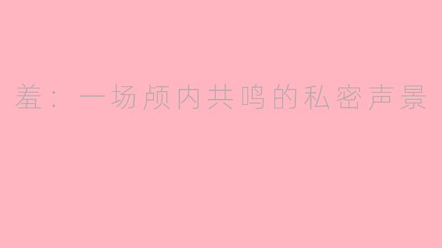 羞：一场颅内共鸣的私密声景