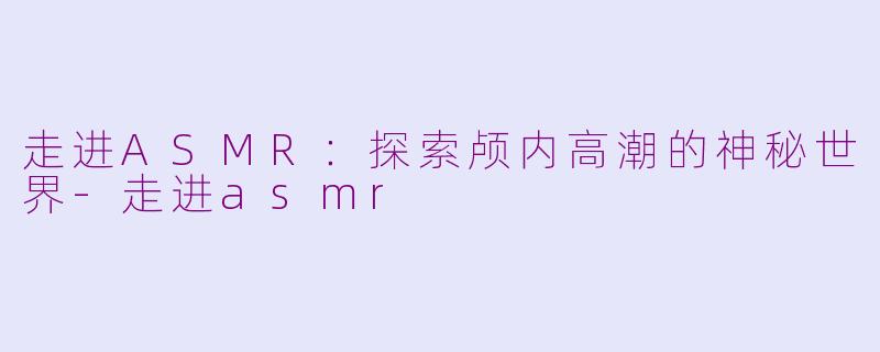 走进ASMR：探索颅内高潮的神秘世界-走进asmr