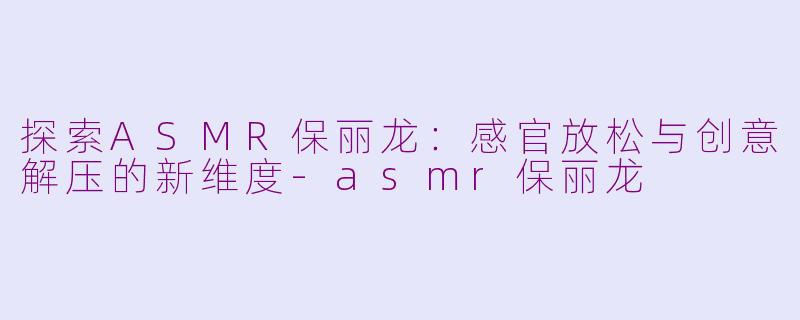 探索ASMR保丽龙：感官放松与创意解压的新维度-asmr保丽龙