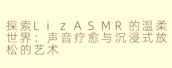 探索LizASMR的温柔世界：声音疗愈与沉浸式放松的艺术