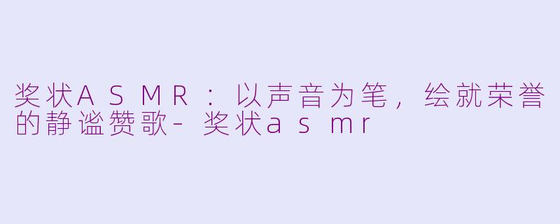 奖状ASMR:以声音为笔,绘就荣誉的静谧赞歌