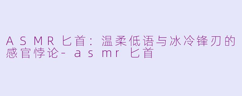 ASMR匕首：温柔低语与冰冷锋刃的感官悖论-asmr匕首