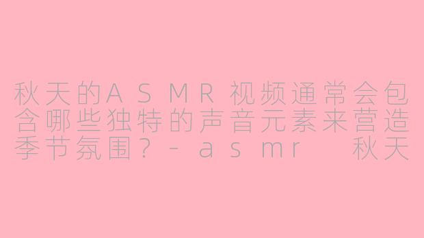 秋天的ASMR视频通常会包含哪些独特的声音元素来营造季节氛围？-asmr 秋天