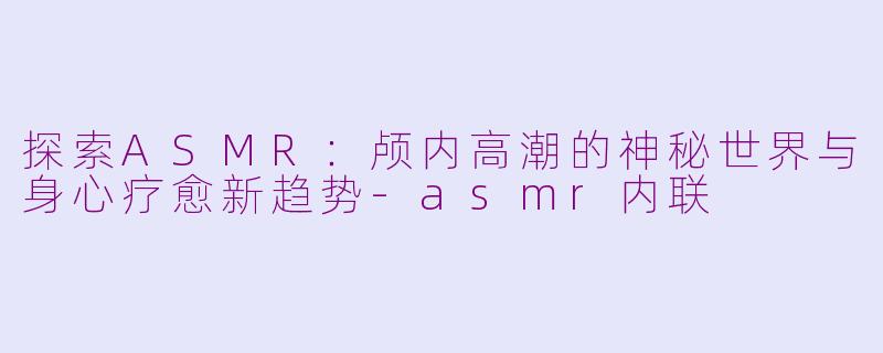 探索ASMR：颅内高潮的神秘世界与身心疗愈新趋势-asmr内联