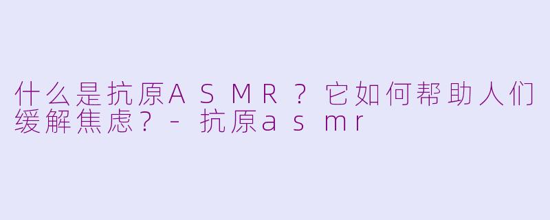 什么是抗原ASMR?它如何帮助人们缓解焦虑?