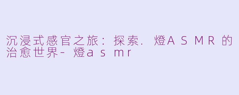 沉浸式感官之旅：探索.燈ASMR的治愈世界-燈asmr