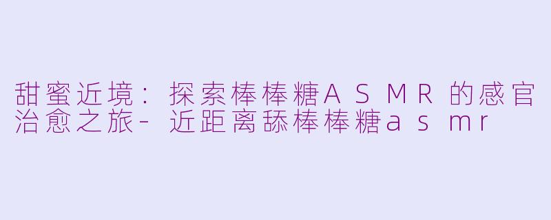 甜蜜近境：探索棒棒糖ASMR的感官治愈之旅-近距离舔棒棒糖asmr