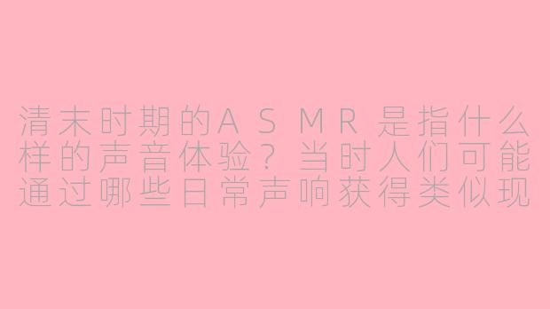 清末时期的ASMR是指什么样的声音体验？当时人们可能通过哪些日常声响获得类似现代ASMR的放松感？