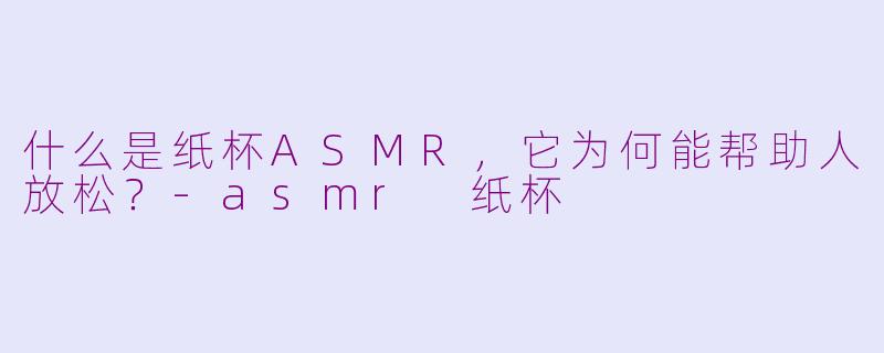 什么是纸杯ASMR，它为何能帮助人放松？-asmr 纸杯