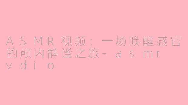 ASMR视频：一场唤醒感官的颅内静谧之旅-asmr vdio