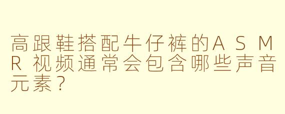 高跟鞋搭配牛仔裤的ASMR视频通常会包含哪些声音元素?