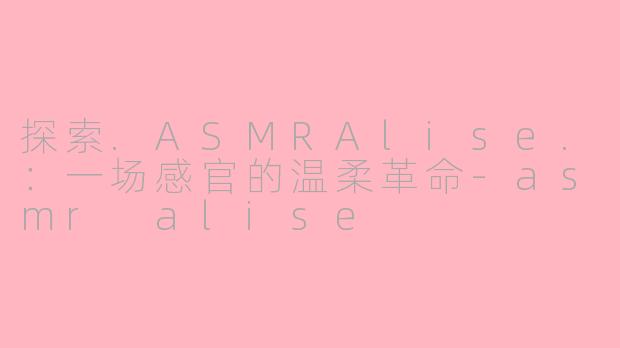 探索.ASMRAlise.：一场感官的温柔革命-asmr alise