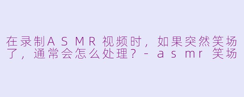 在录制ASMR视频时，如果突然笑场了，通常会怎么处理？-asmr笑场