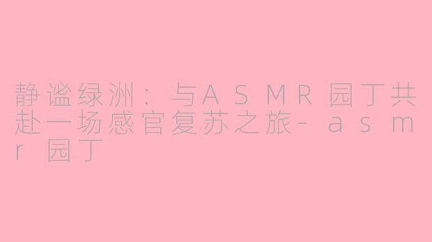 静谧绿洲：与ASMR园丁共赴一场感官复苏之旅-asmr园丁