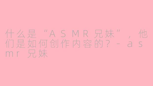 什么是“ASMR兄妹”，他们是如何创作内容的？-asmr兄妹