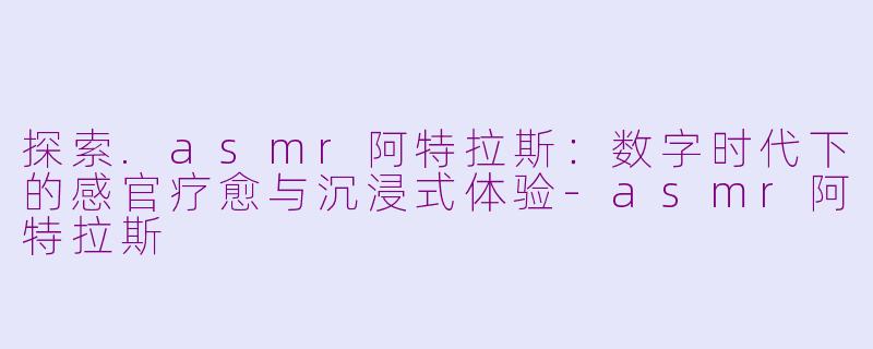 探索.asmr阿特拉斯：数字时代下的感官疗愈与沉浸式体验-asmr阿特拉斯