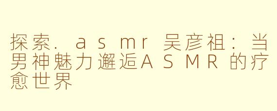 探索.asmr吴彦祖：当男神魅力邂逅ASMR的疗愈世界
