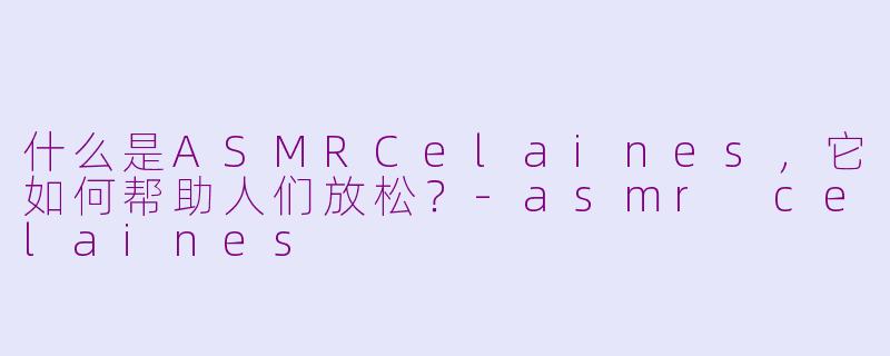 什么是ASMRCelaines，它如何帮助人们放松？-asmr celaines