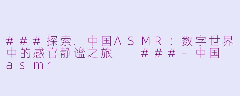 ###探索.中国ASMR：数字世界中的感官静谧之旅

###-中国 asmr