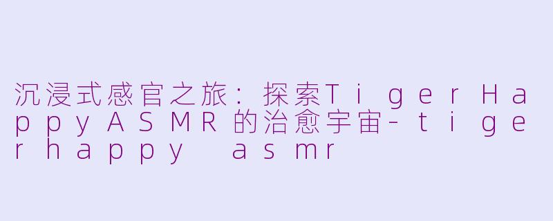 沉浸式感官之旅：探索TigerHappyASMR的治愈宇宙-tigerhappy asmr
