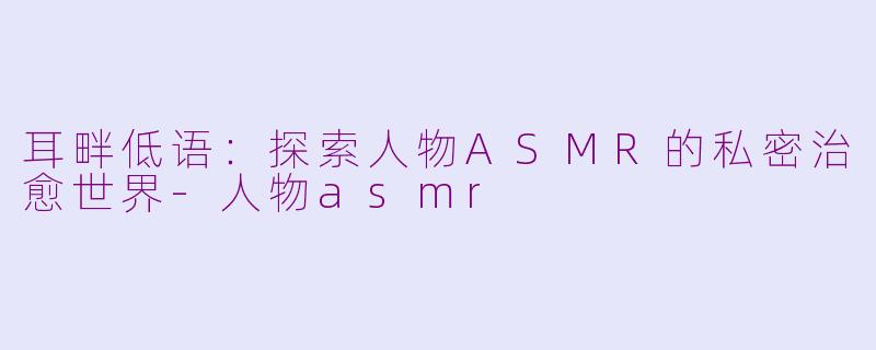 耳畔低语：探索人物ASMR的私密治愈世界-人物asmr